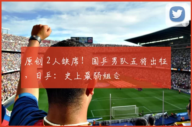 原创 2人缺席！国乒男队五将出征，日乒：史上最弱组合