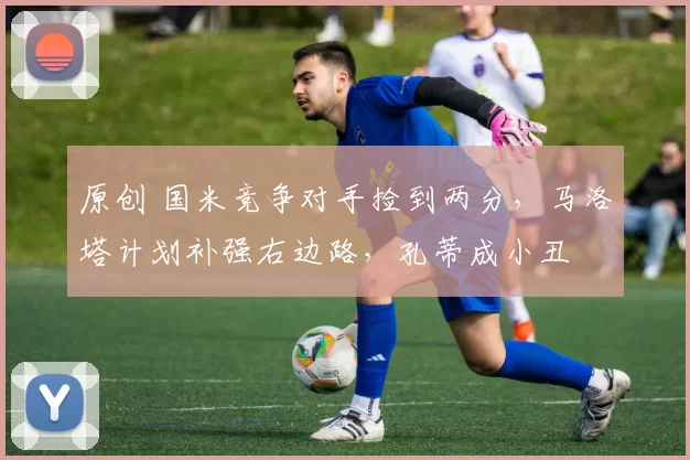 原创 国米竞争对手捡到两分,马洛塔计划补强右边路,孔蒂成小丑