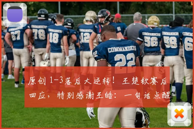 原创 1-3落后大逆转！王楚钦赛后回应，特别感谢王皓：一句话点醒了我！