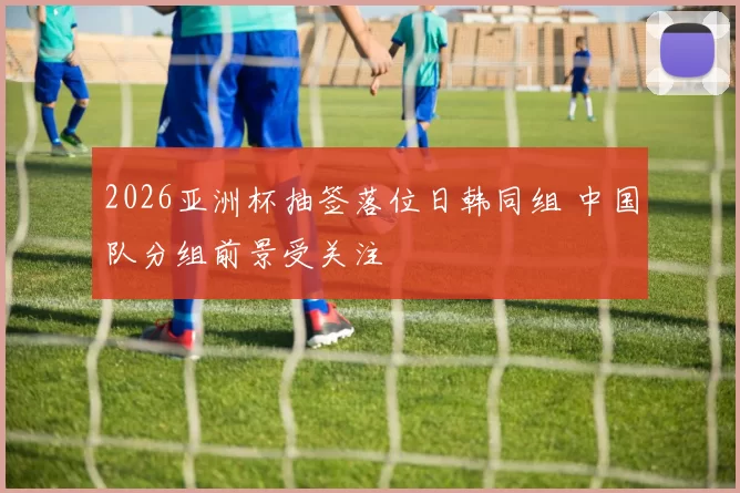 2026亚洲杯抽签落位日韩同组 中国队分组前景受关注