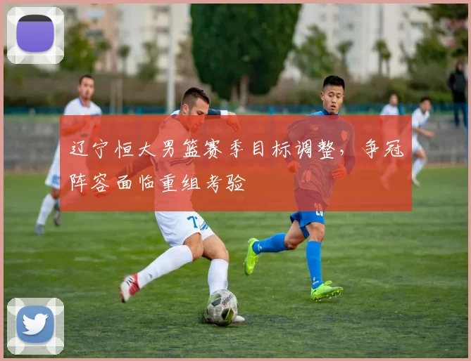 辽宁恒大男篮赛季目标调整，争冠阵容面临重组考验