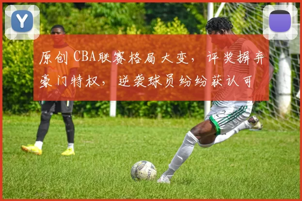 原创 CBA联赛格局大变，评奖摒弃豪门特权，逆袭球员纷纷获认可