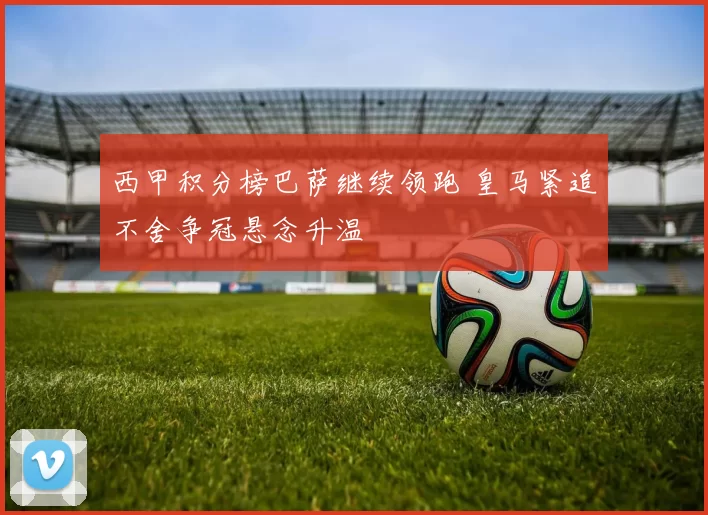 西甲积分榜巴萨继续领跑 皇马紧追不舍争冠悬念升温
