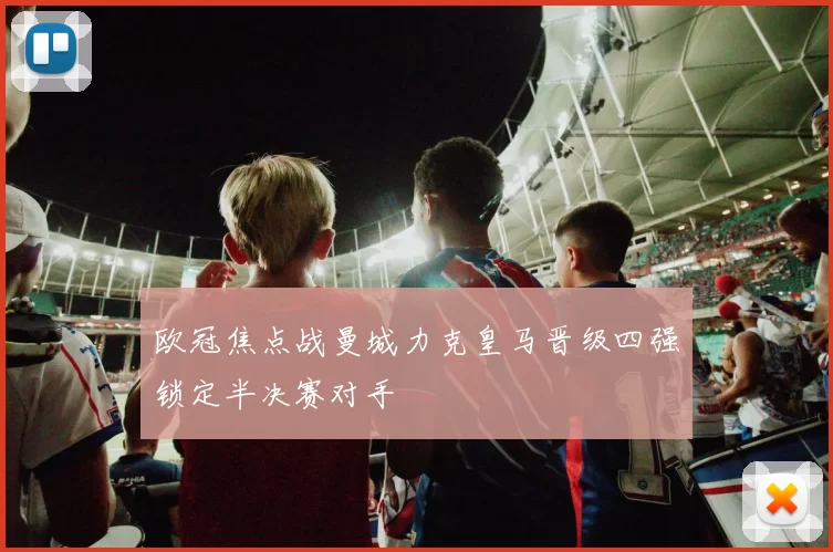 欧冠焦点战曼城力克皇马晋级四强锁定半决赛对手