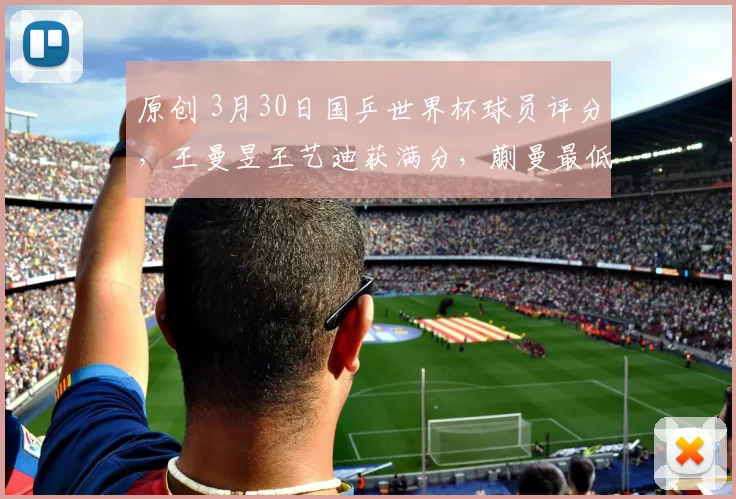 原创 3月30日国乒世界杯球员评分，王曼昱王艺迪获满分，蒯曼最低