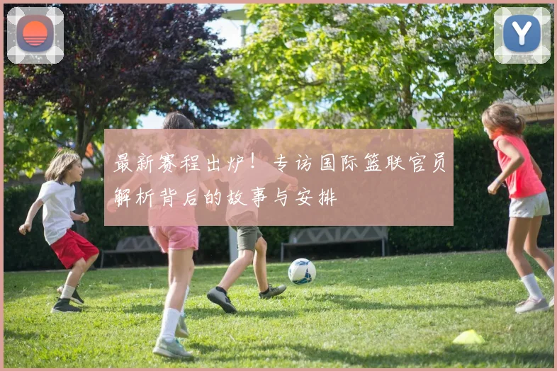 最新赛程出炉！专访国际篮联官员解析背后的故事与安排
