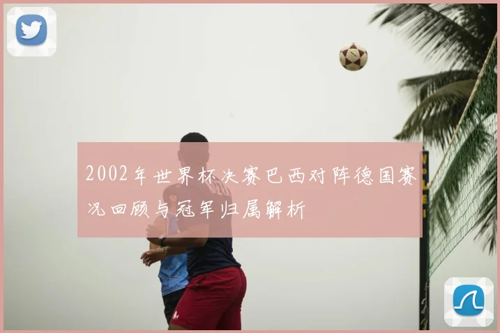 2002年世界杯决赛巴西对阵德国赛况回顾与冠军归属解析