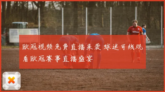 欧冠视频免费直播来袭 球迷可线观看欧冠赛事直播盛宴