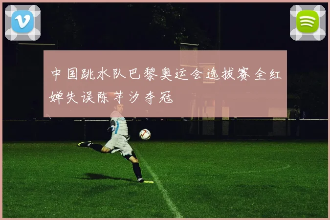 中国跳水队巴黎奥运会选拔赛全红婵失误陈芋汐夺冠